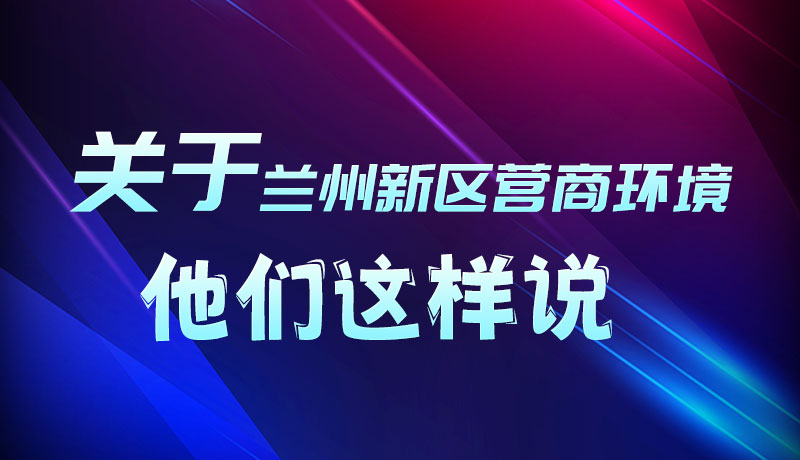 圖解|聽！關(guān)于蘭州新區(qū)營商環(huán)境，他們這樣說