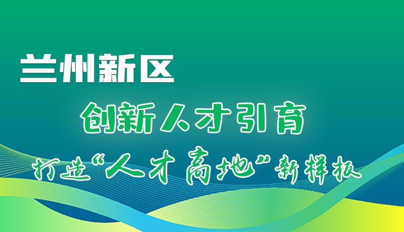 圖解|蘭州新區(qū)：創(chuàng)新人才引育 打造“人才高地”新樣板！